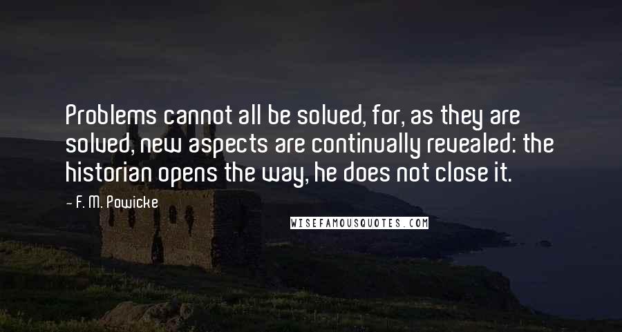 F. M. Powicke Quotes: Problems cannot all be solved, for, as they are solved, new aspects are continually revealed: the historian opens the way, he does not close it.