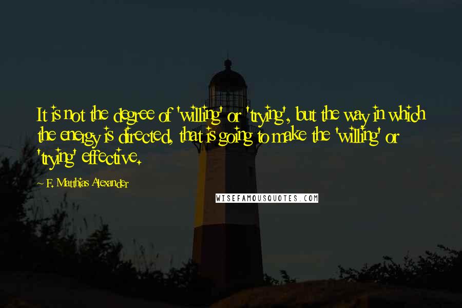 F. Matthias Alexander Quotes: It is not the degree of 'willing' or 'trying', but the way in which the energy is directed, that is going to make the 'willing' or 'trying' effective.