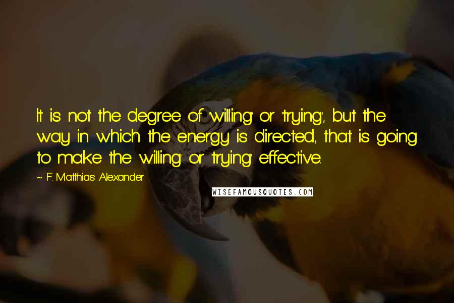 F. Matthias Alexander Quotes: It is not the degree of 'willing' or 'trying', but the way in which the energy is directed, that is going to make the 'willing' or 'trying' effective.