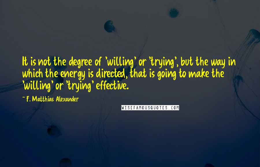 F. Matthias Alexander Quotes: It is not the degree of 'willing' or 'trying', but the way in which the energy is directed, that is going to make the 'willing' or 'trying' effective.