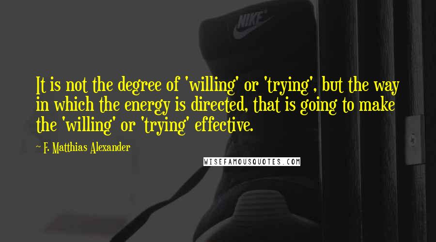 F. Matthias Alexander Quotes: It is not the degree of 'willing' or 'trying', but the way in which the energy is directed, that is going to make the 'willing' or 'trying' effective.