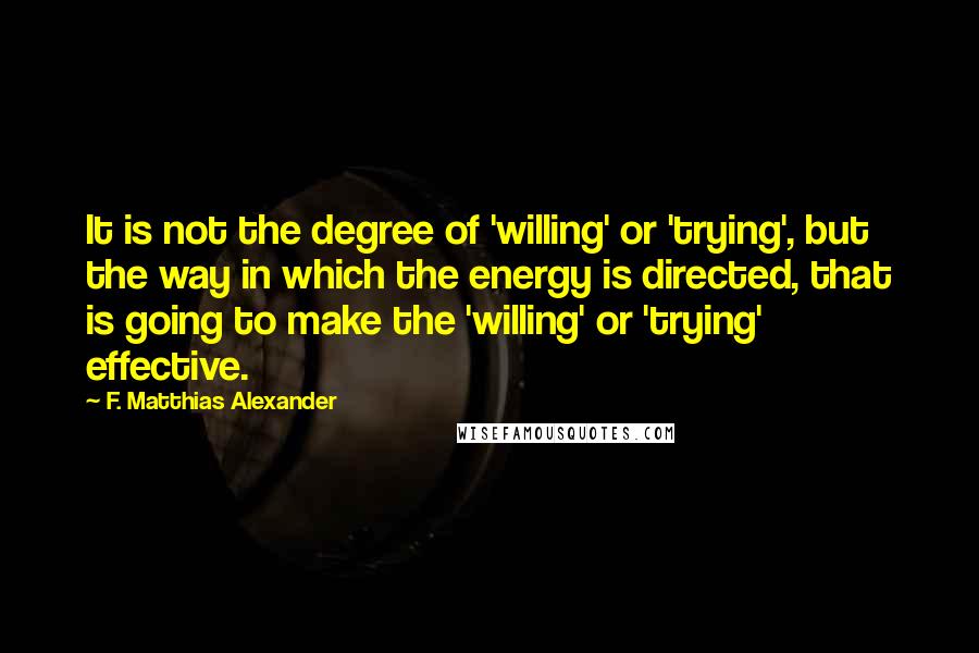 F. Matthias Alexander Quotes: It is not the degree of 'willing' or 'trying', but the way in which the energy is directed, that is going to make the 'willing' or 'trying' effective.