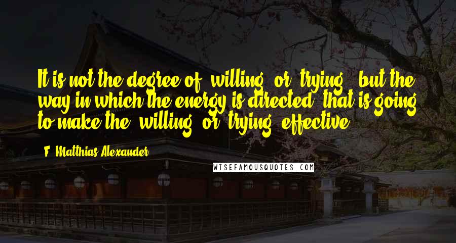 F. Matthias Alexander Quotes: It is not the degree of 'willing' or 'trying', but the way in which the energy is directed, that is going to make the 'willing' or 'trying' effective.