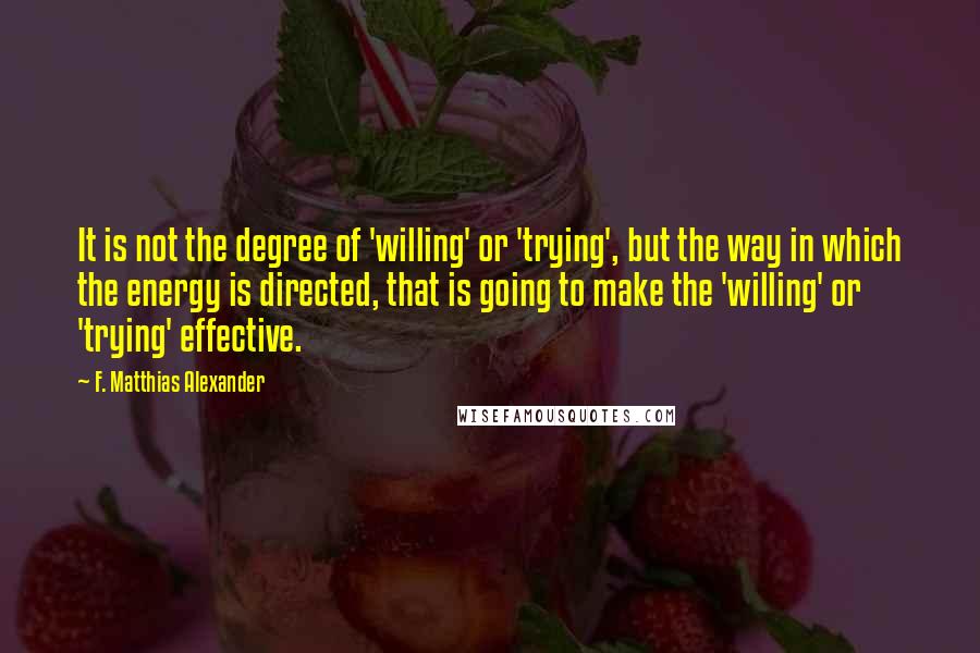 F. Matthias Alexander Quotes: It is not the degree of 'willing' or 'trying', but the way in which the energy is directed, that is going to make the 'willing' or 'trying' effective.