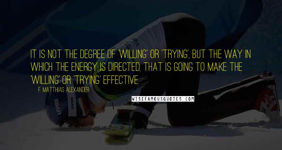 F. Matthias Alexander Quotes: It is not the degree of 'willing' or 'trying', but the way in which the energy is directed, that is going to make the 'willing' or 'trying' effective.