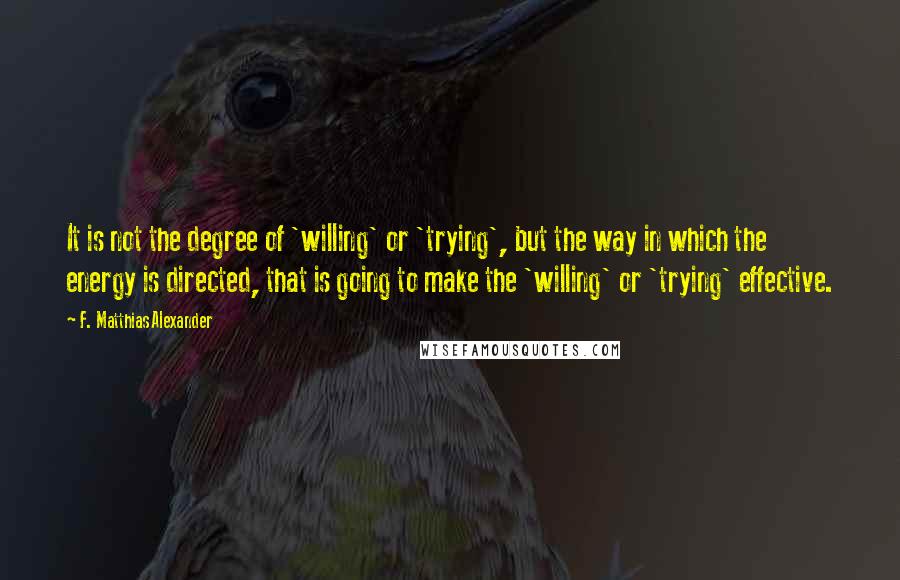 F. Matthias Alexander Quotes: It is not the degree of 'willing' or 'trying', but the way in which the energy is directed, that is going to make the 'willing' or 'trying' effective.