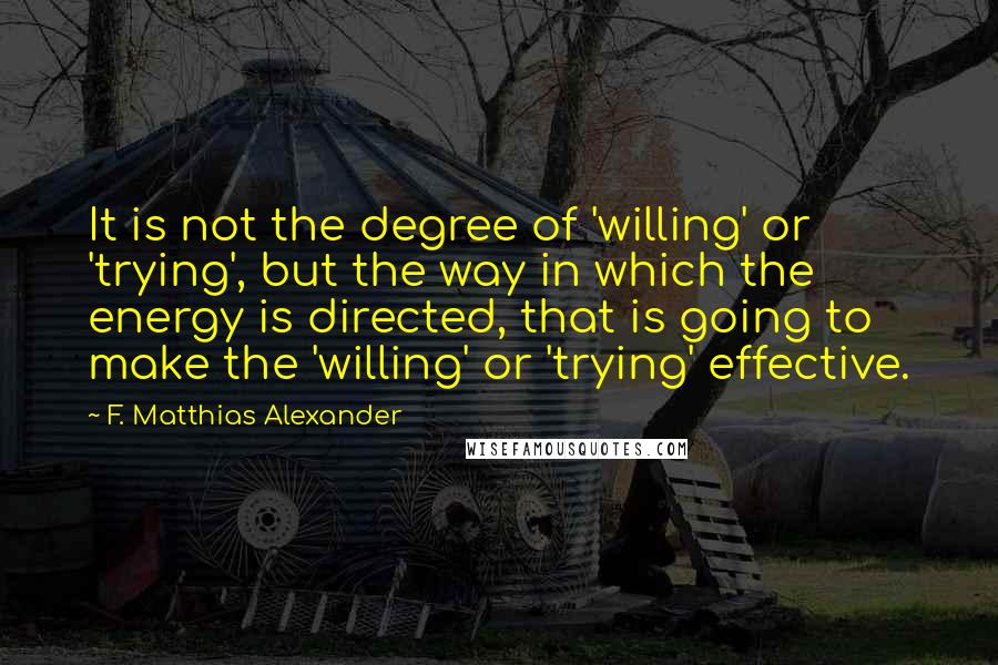 F. Matthias Alexander Quotes: It is not the degree of 'willing' or 'trying', but the way in which the energy is directed, that is going to make the 'willing' or 'trying' effective.