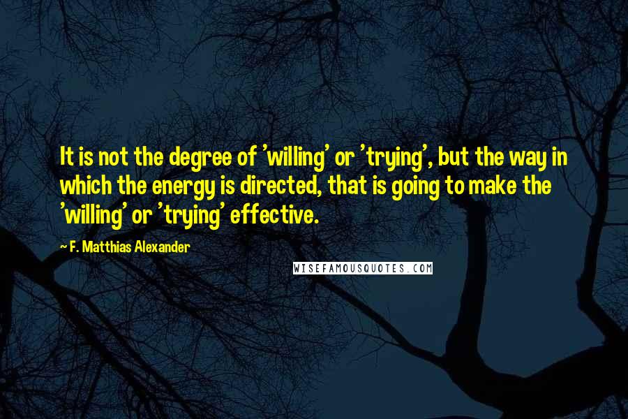 F. Matthias Alexander Quotes: It is not the degree of 'willing' or 'trying', but the way in which the energy is directed, that is going to make the 'willing' or 'trying' effective.