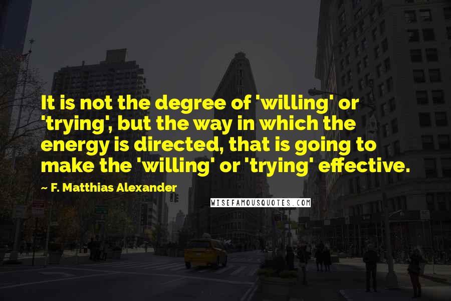 F. Matthias Alexander Quotes: It is not the degree of 'willing' or 'trying', but the way in which the energy is directed, that is going to make the 'willing' or 'trying' effective.