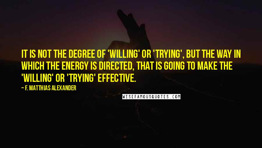 F. Matthias Alexander Quotes: It is not the degree of 'willing' or 'trying', but the way in which the energy is directed, that is going to make the 'willing' or 'trying' effective.