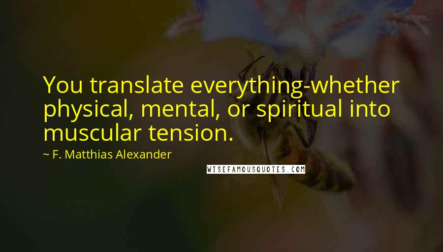 F. Matthias Alexander Quotes: You translate everything-whether physical, mental, or spiritual into muscular tension.