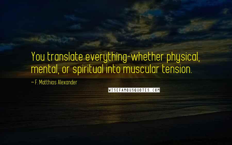 F. Matthias Alexander Quotes: You translate everything-whether physical, mental, or spiritual into muscular tension.
