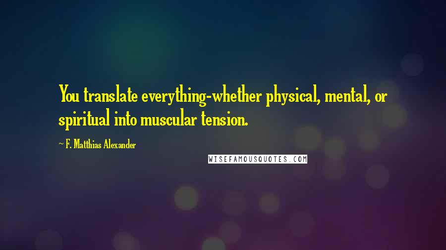 F. Matthias Alexander Quotes: You translate everything-whether physical, mental, or spiritual into muscular tension.