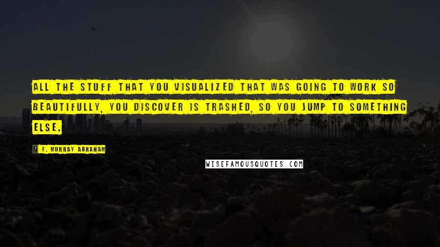 F. Murray Abraham Quotes: All the stuff that you visualized that was going to work so beautifully, you discover is trashed, so you jump to something else.