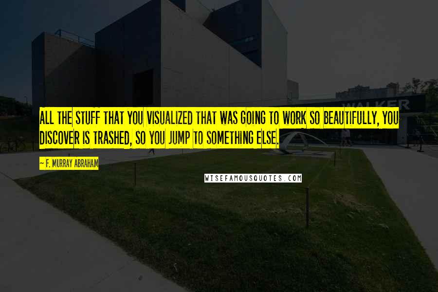 F. Murray Abraham Quotes: All the stuff that you visualized that was going to work so beautifully, you discover is trashed, so you jump to something else.