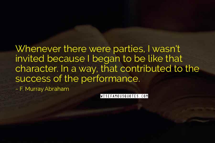 F. Murray Abraham Quotes: Whenever there were parties, I wasn't invited because I began to be like that character. In a way, that contributed to the success of the performance.