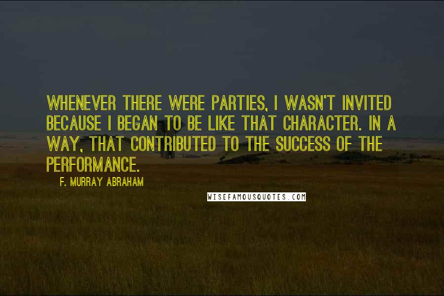 F. Murray Abraham Quotes: Whenever there were parties, I wasn't invited because I began to be like that character. In a way, that contributed to the success of the performance.