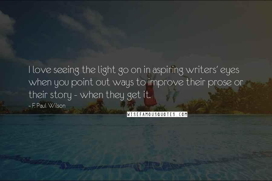 F. Paul Wilson Quotes: I love seeing the light go on in aspiring writers' eyes when you point out ways to improve their prose or their story - when they get it.