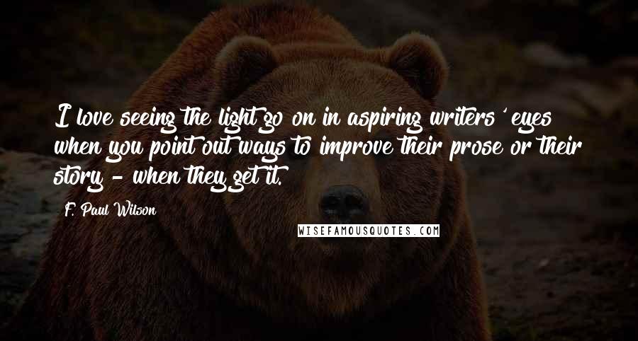 F. Paul Wilson Quotes: I love seeing the light go on in aspiring writers' eyes when you point out ways to improve their prose or their story - when they get it.