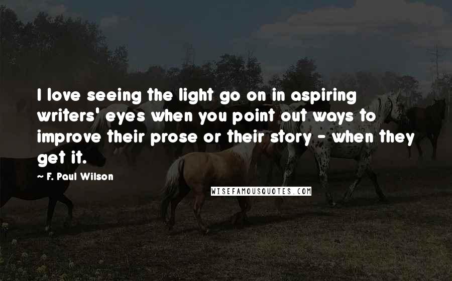 F. Paul Wilson Quotes: I love seeing the light go on in aspiring writers' eyes when you point out ways to improve their prose or their story - when they get it.