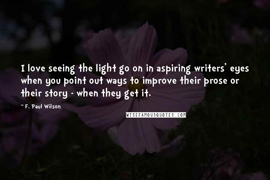 F. Paul Wilson Quotes: I love seeing the light go on in aspiring writers' eyes when you point out ways to improve their prose or their story - when they get it.