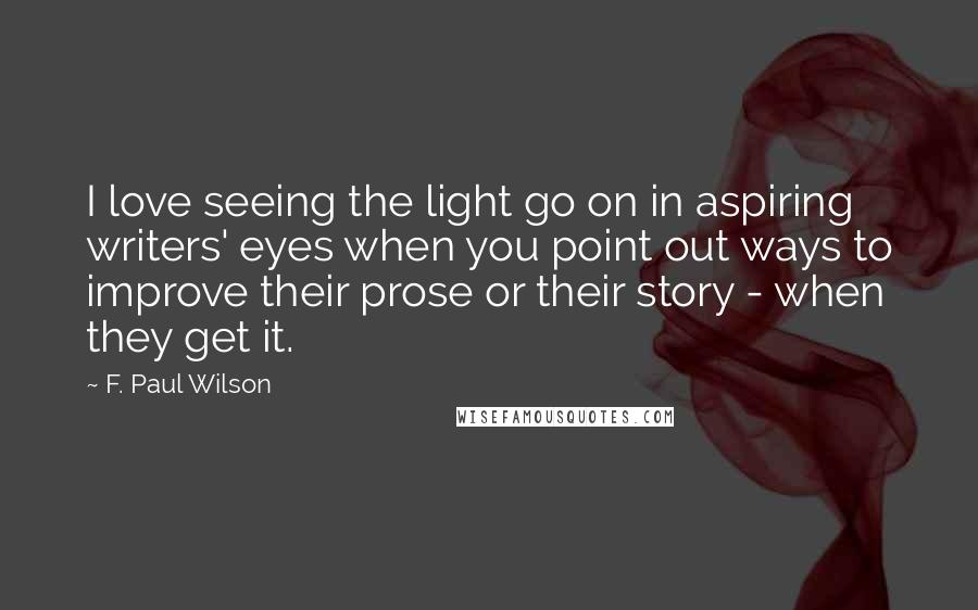 F. Paul Wilson Quotes: I love seeing the light go on in aspiring writers' eyes when you point out ways to improve their prose or their story - when they get it.