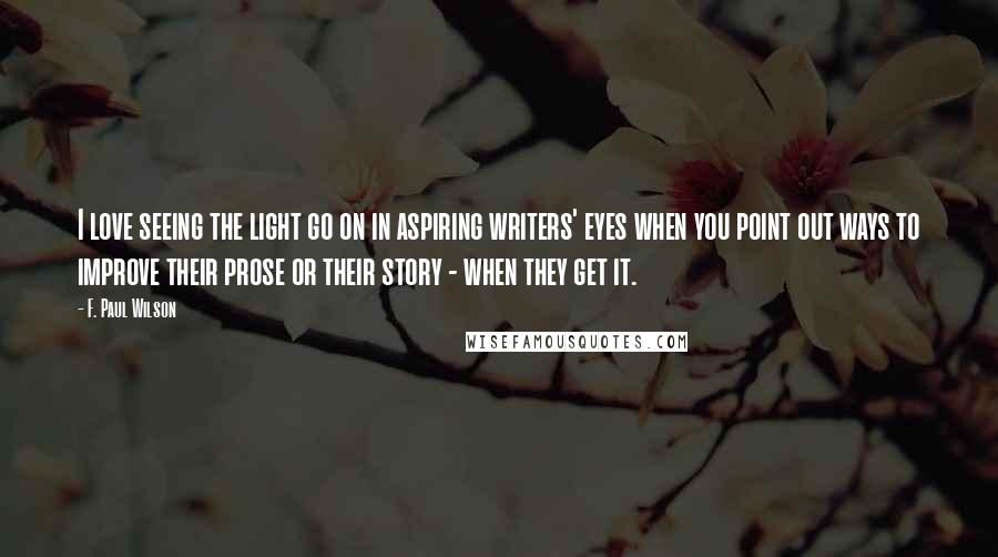 F. Paul Wilson Quotes: I love seeing the light go on in aspiring writers' eyes when you point out ways to improve their prose or their story - when they get it.