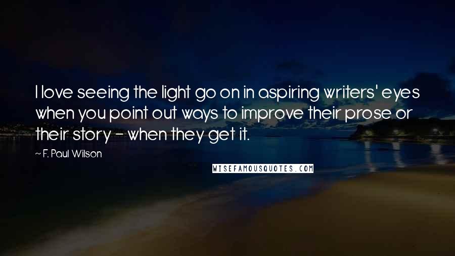 F. Paul Wilson Quotes: I love seeing the light go on in aspiring writers' eyes when you point out ways to improve their prose or their story - when they get it.