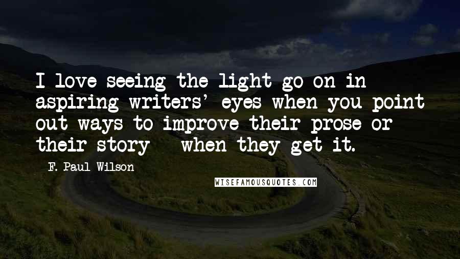 F. Paul Wilson Quotes: I love seeing the light go on in aspiring writers' eyes when you point out ways to improve their prose or their story - when they get it.