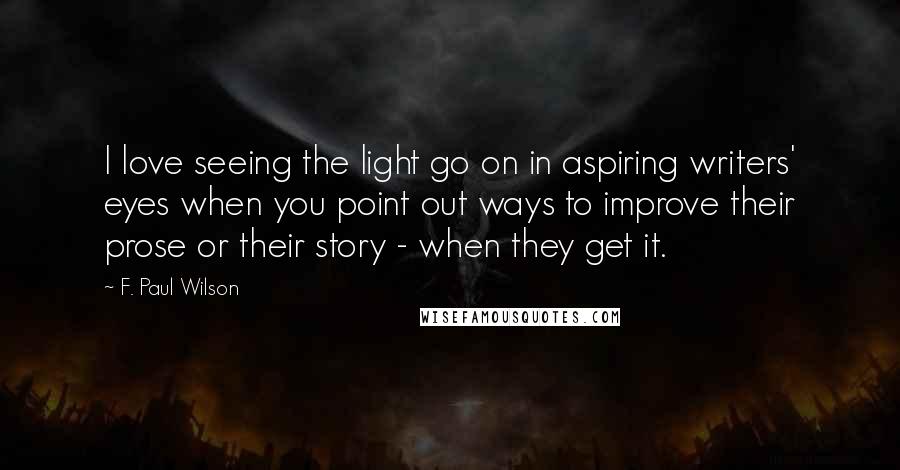 F. Paul Wilson Quotes: I love seeing the light go on in aspiring writers' eyes when you point out ways to improve their prose or their story - when they get it.