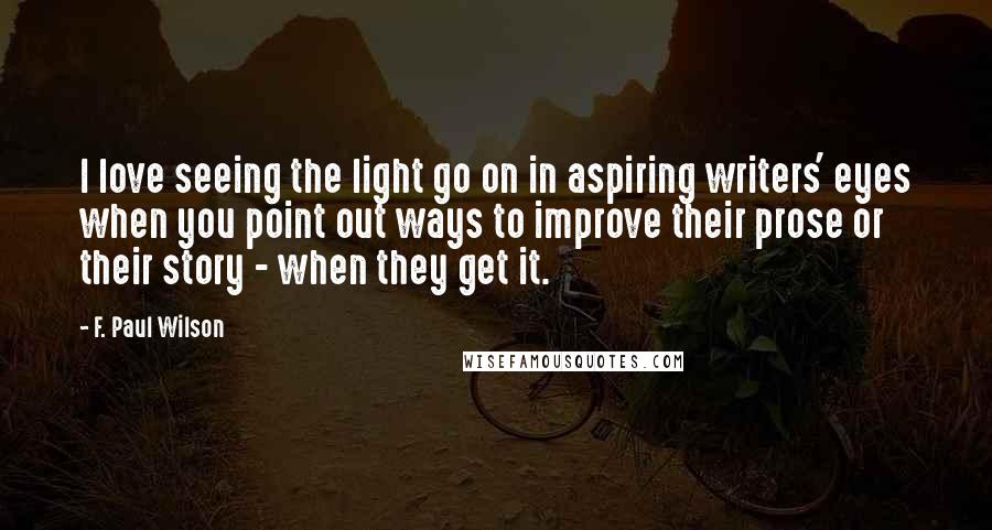 F. Paul Wilson Quotes: I love seeing the light go on in aspiring writers' eyes when you point out ways to improve their prose or their story - when they get it.