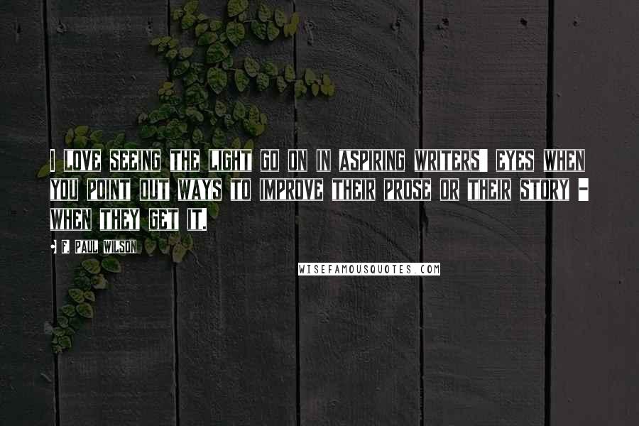 F. Paul Wilson Quotes: I love seeing the light go on in aspiring writers' eyes when you point out ways to improve their prose or their story - when they get it.