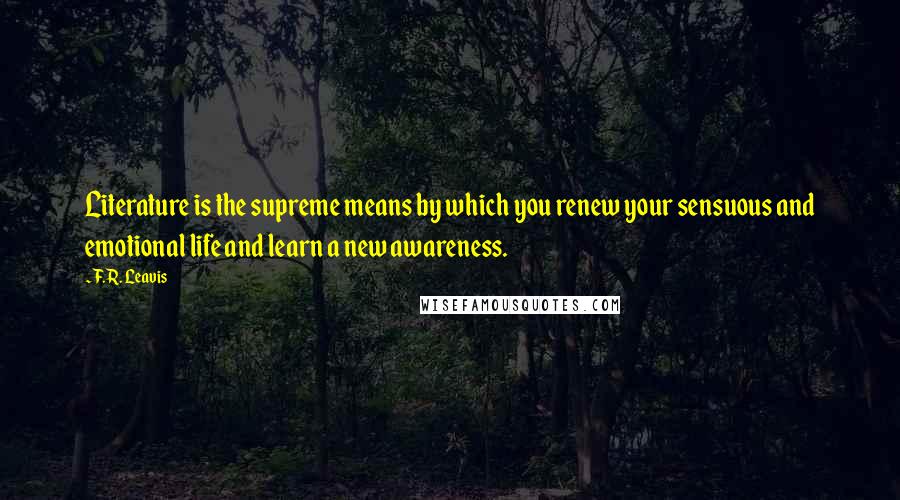 F.R. Leavis Quotes: Literature is the supreme means by which you renew your sensuous and emotional life and learn a new awareness.