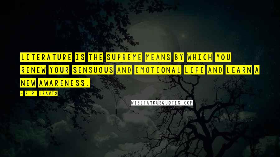 F.R. Leavis Quotes: Literature is the supreme means by which you renew your sensuous and emotional life and learn a new awareness.
