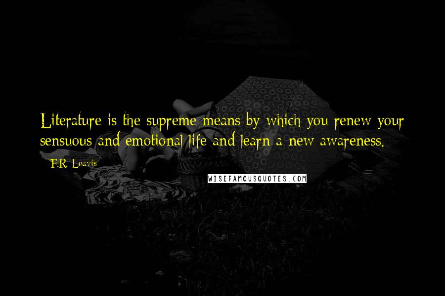 F.R. Leavis Quotes: Literature is the supreme means by which you renew your sensuous and emotional life and learn a new awareness.