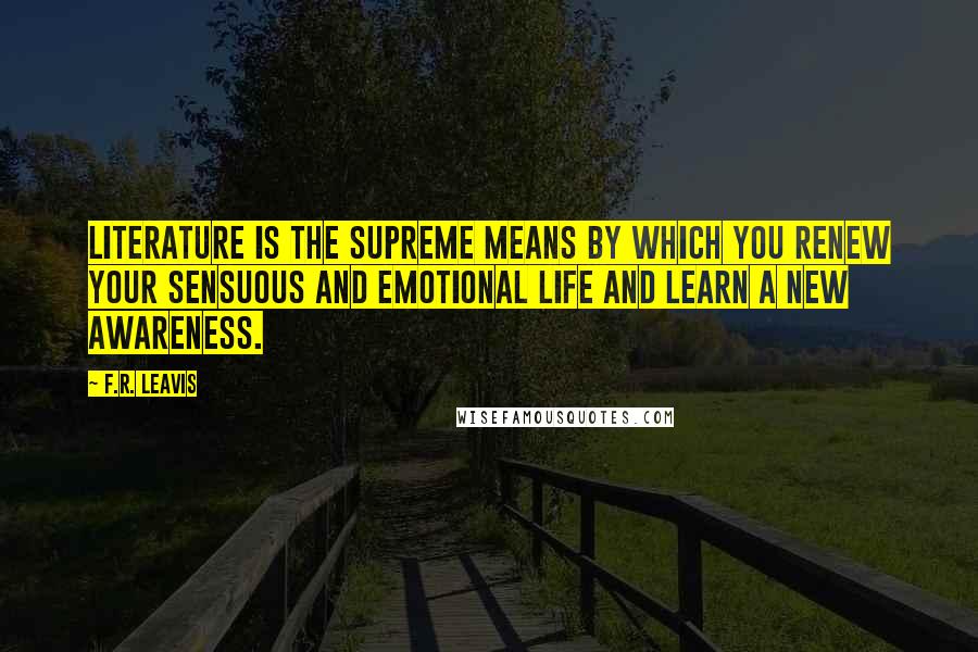 F.R. Leavis Quotes: Literature is the supreme means by which you renew your sensuous and emotional life and learn a new awareness.