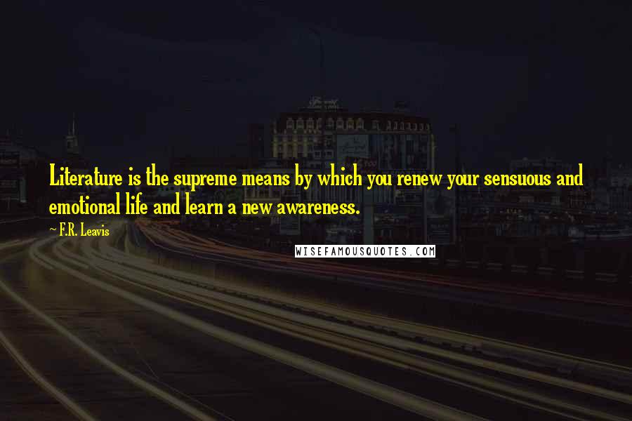 F.R. Leavis Quotes: Literature is the supreme means by which you renew your sensuous and emotional life and learn a new awareness.