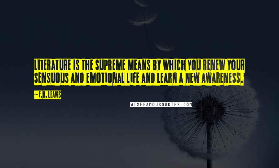 F.R. Leavis Quotes: Literature is the supreme means by which you renew your sensuous and emotional life and learn a new awareness.