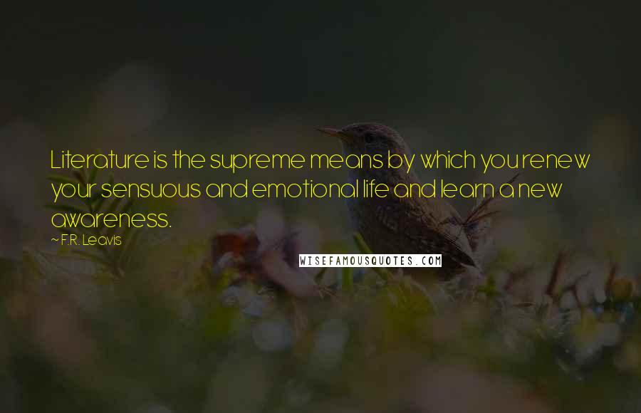 F.R. Leavis Quotes: Literature is the supreme means by which you renew your sensuous and emotional life and learn a new awareness.