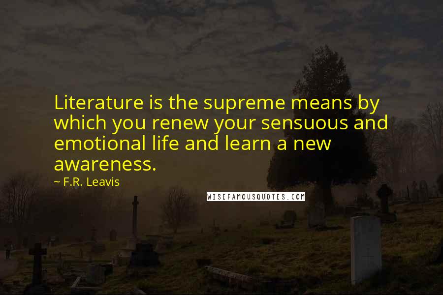 F.R. Leavis Quotes: Literature is the supreme means by which you renew your sensuous and emotional life and learn a new awareness.