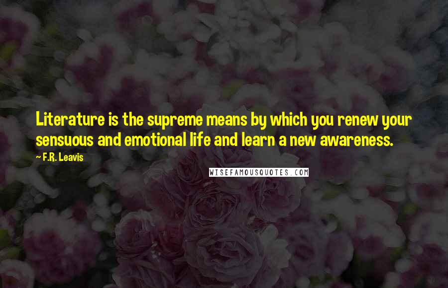 F.R. Leavis Quotes: Literature is the supreme means by which you renew your sensuous and emotional life and learn a new awareness.