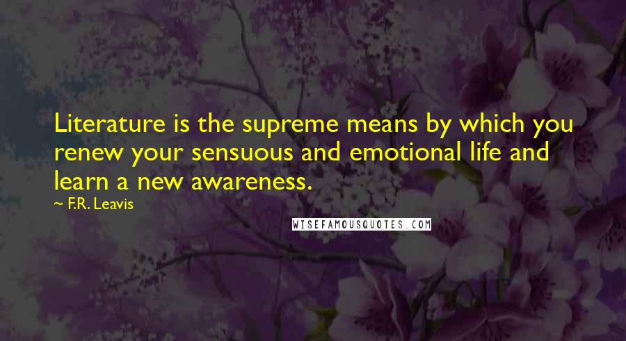 F.R. Leavis Quotes: Literature is the supreme means by which you renew your sensuous and emotional life and learn a new awareness.