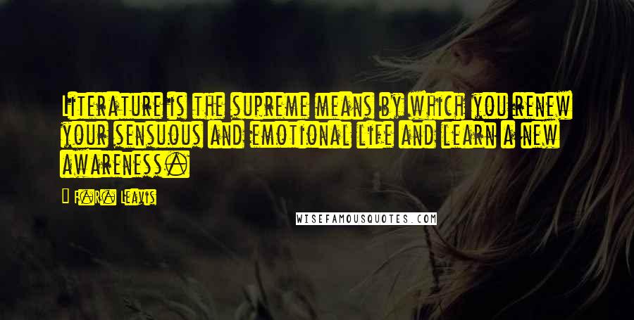 F.R. Leavis Quotes: Literature is the supreme means by which you renew your sensuous and emotional life and learn a new awareness.
