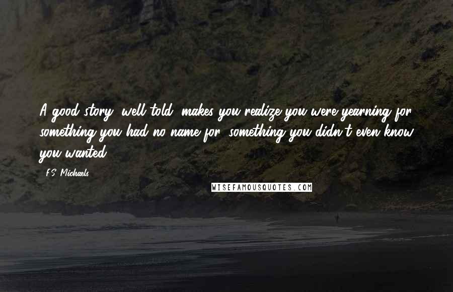 F.S. Michaels Quotes: A good story, well told, makes you realize you were yearning for something you had no name for, something you didn't even know you wanted.