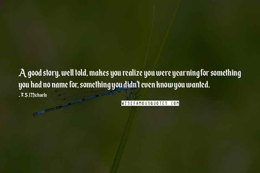 F.S. Michaels Quotes: A good story, well told, makes you realize you were yearning for something you had no name for, something you didn't even know you wanted.