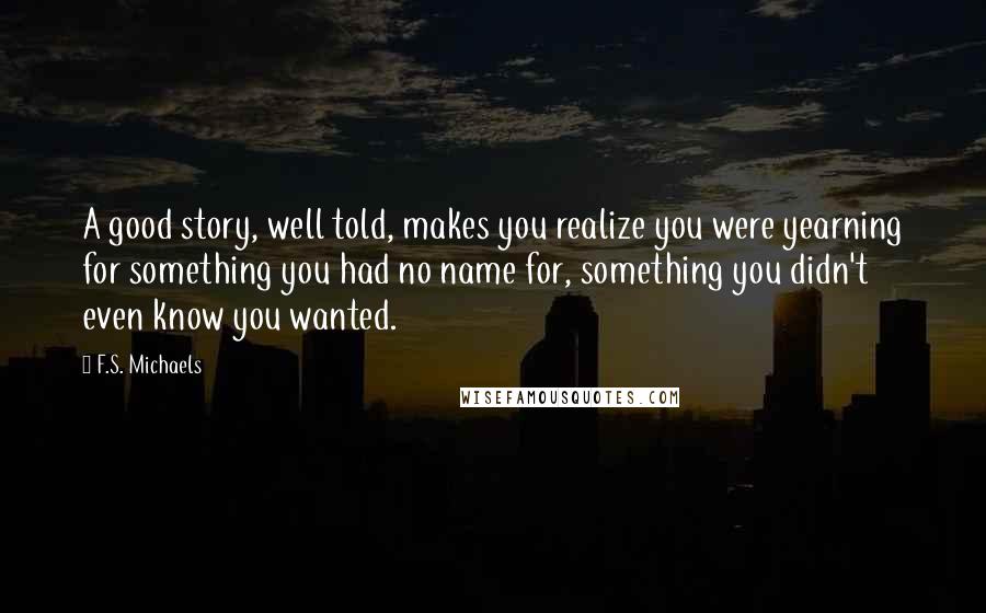 F.S. Michaels Quotes: A good story, well told, makes you realize you were yearning for something you had no name for, something you didn't even know you wanted.