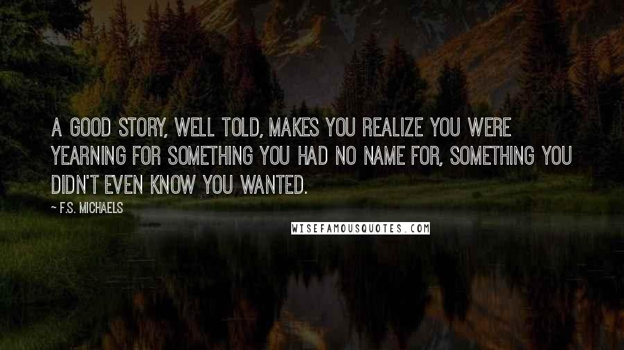 F.S. Michaels Quotes: A good story, well told, makes you realize you were yearning for something you had no name for, something you didn't even know you wanted.