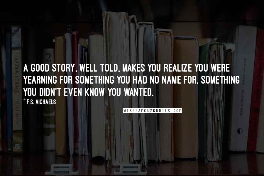 F.S. Michaels Quotes: A good story, well told, makes you realize you were yearning for something you had no name for, something you didn't even know you wanted.