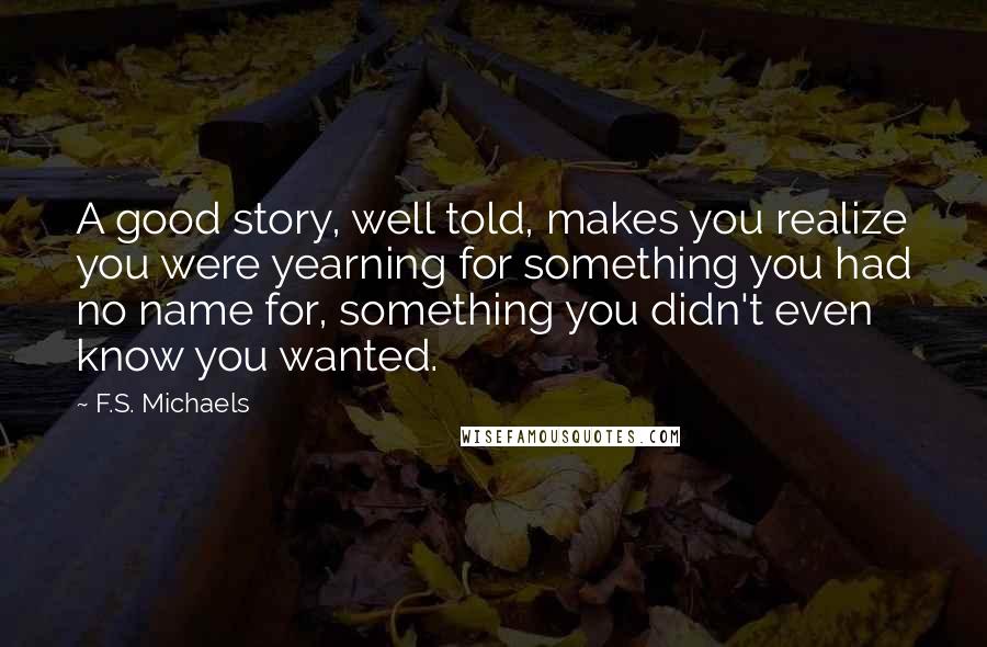 F.S. Michaels Quotes: A good story, well told, makes you realize you were yearning for something you had no name for, something you didn't even know you wanted.