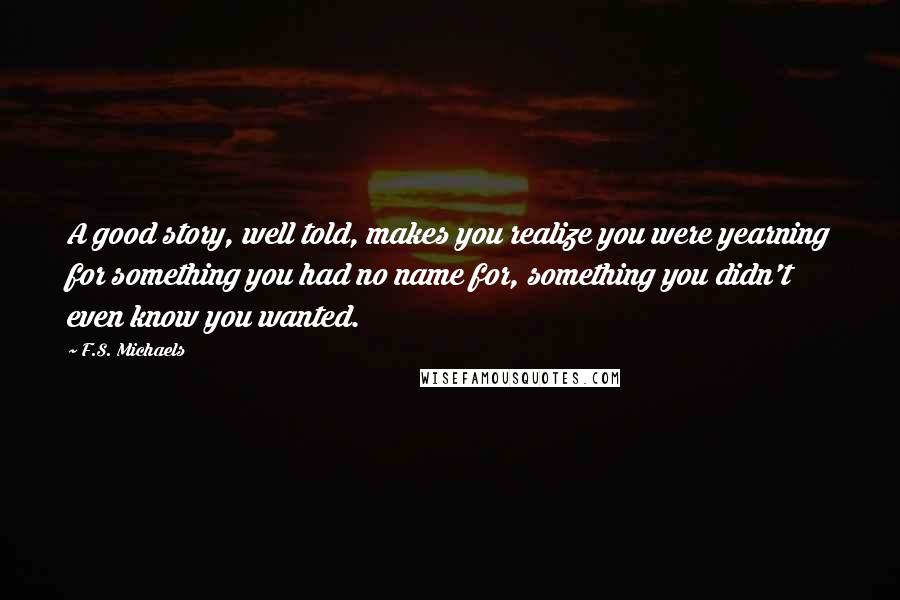 F.S. Michaels Quotes: A good story, well told, makes you realize you were yearning for something you had no name for, something you didn't even know you wanted.